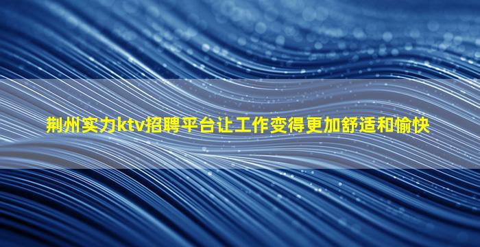 荆州实力ktv招聘平台让工作变得更加舒适和愉快